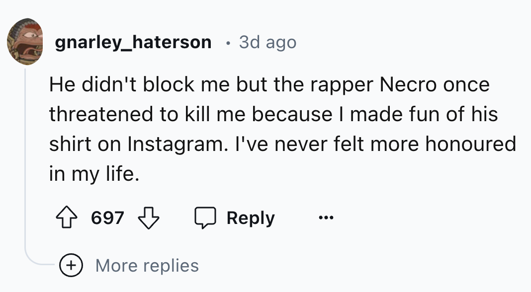 number - gnarley_haterson 3d ago He didn't block me but the rapper Necro once threatened to kill me because I made fun of his shirt on Instagram. I've never felt more honoured in my life. 697 More replies
